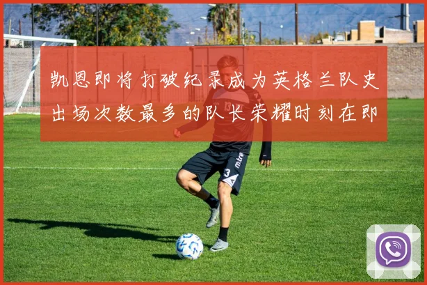 凯恩即将打破纪录成为英格兰队史出场次数最多的队长荣耀时刻在即