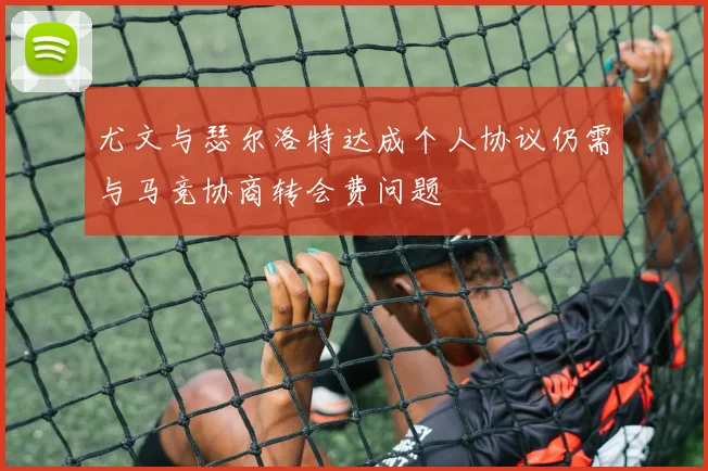 尤文与瑟尔洛特达成个人协议仍需与马竞协商转会费问题