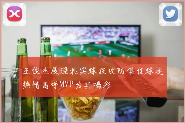王俊杰展现扎实球技攻防俱佳球迷热情高呼MVP为其喝彩
