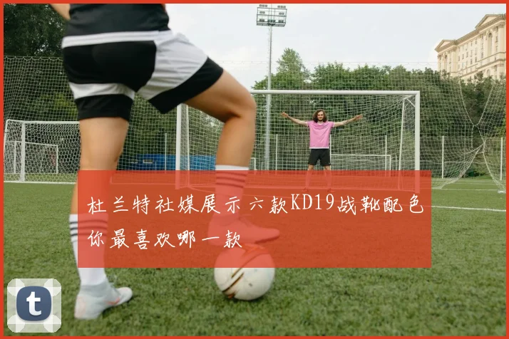 杜兰特社媒展示六款KD19战靴配色你最喜欢哪一款