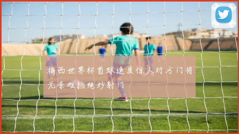梅西世界杯首球速度惊人对方门将无奈难挡绝妙射门