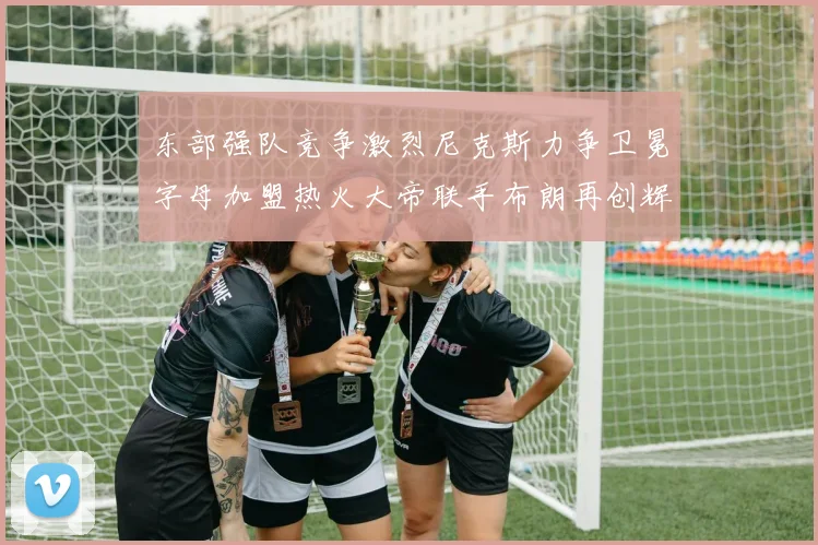 东部强队竞争激烈尼克斯力争卫冕字母加盟热火大帝联手布朗再创辉煌