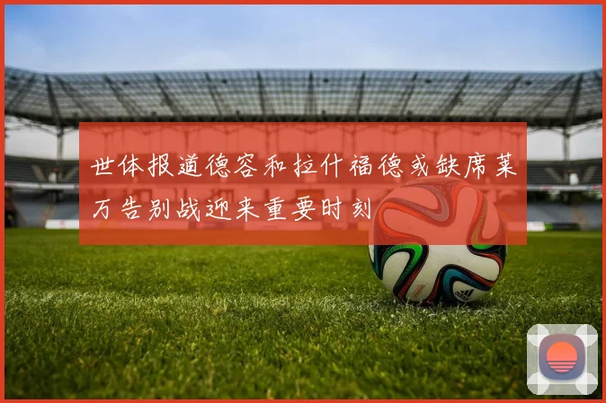 世体报道德容和拉什福德或缺席莱万告别战迎来重要时刻