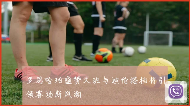 罗恩哈珀盛赞文班与迪伦搭档将引领赛场新风潮