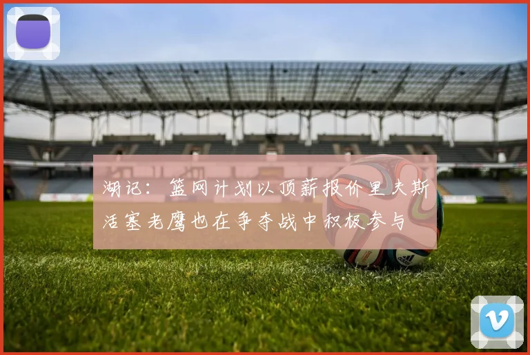 湖记：篮网计划以顶薪报价里夫斯活塞老鹰也在争夺战中积极参与
