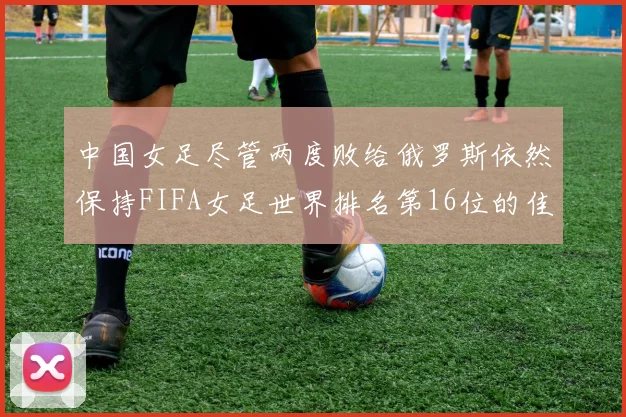 中国女足尽管两度败给俄罗斯依然保持FIFA女足世界排名第16位的佳绩
