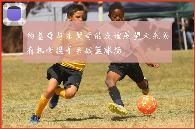 约基奇与东契奇的友谊展望未来或有机会携手共战篮球场