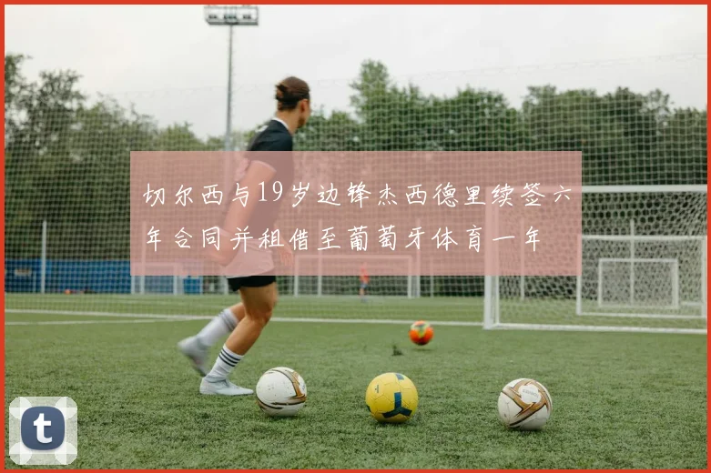 切尔西与19岁边锋杰西德里续签六年合同并租借至葡萄牙体育一年