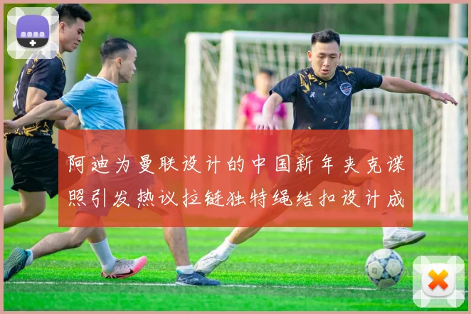 阿迪为曼联设计的中国新年夹克谍照引发热议拉链独特绳结扣设计成亮点