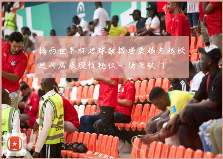梅西世界杯进球数据逆袭越老越妖近两届表现惊艳仅一场未破门
