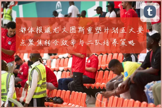 都体报道尤文图斯重塑计划五大要点聚焦转会效率与二队培养策略