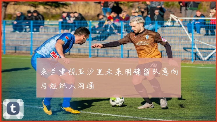 米兰重视亚沙里未来明确留队意向与经纪人沟通