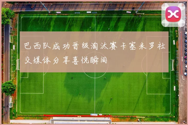 巴西队成功晋级淘汰赛卡塞米罗社交媒体分享喜悦瞬间