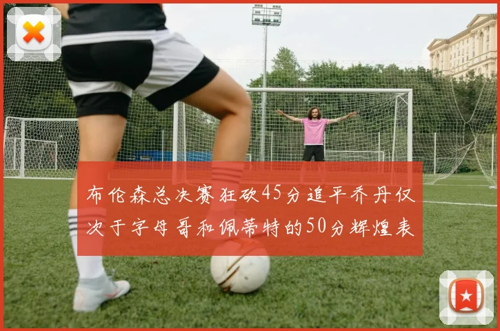 布伦森总决赛狂砍45分追平乔丹仅次于字母哥和佩蒂特的50分辉煌表现