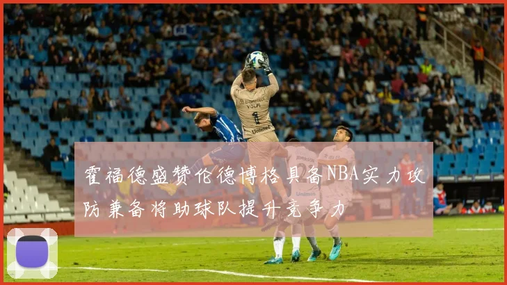 霍福德盛赞伦德博格具备NBA实力攻防兼备将助球队提升竞争力