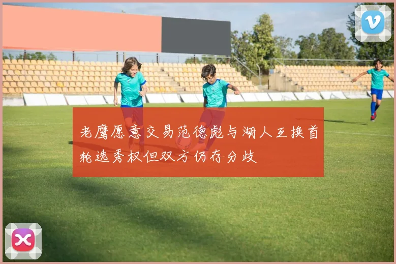 老鹰愿意交易范德彪与湖人互换首轮选秀权但双方仍存分歧