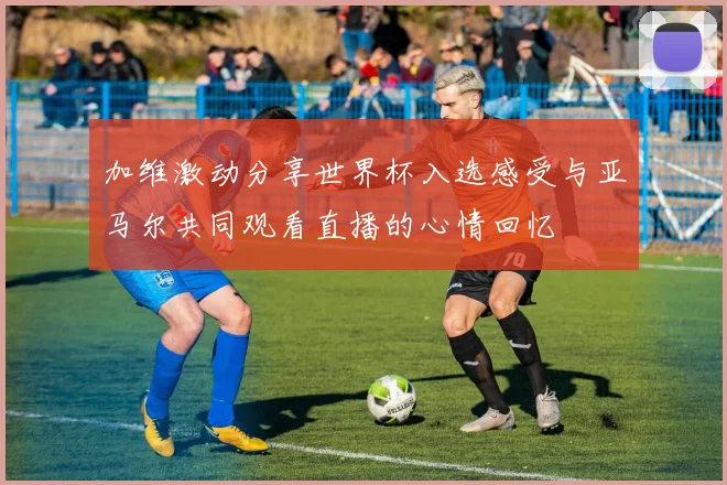 加维激动分享世界杯入选感受与亚马尔共同观看直播的心情回忆