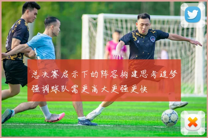 总决赛启示下的阵容构建思考追梦强调球队需更高大更强更快
